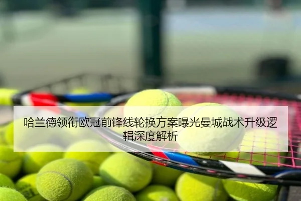 哈兰德领衔欧冠前锋线轮换方案曝光曼城战术升级逻辑深度解析