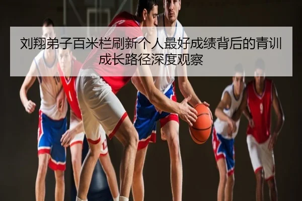 刘翔弟子百米栏刷新个人最好成绩背后的青训成长路径深度观察