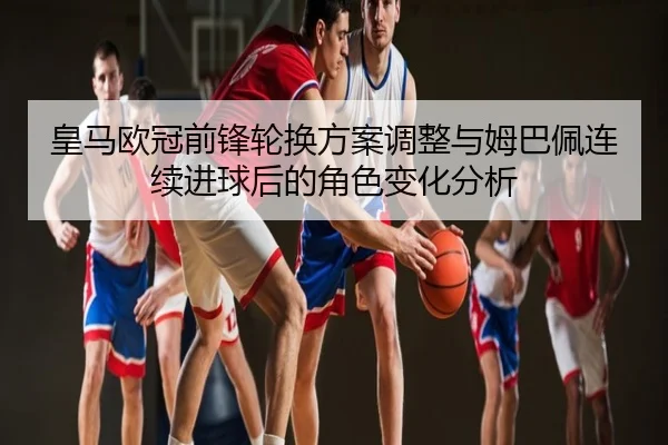 皇马欧冠前锋轮换方案调整与姆巴佩连续进球后的角色变化分析