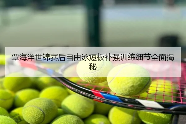 覃海洋世锦赛后自由泳短板补强训练细节全面揭秘